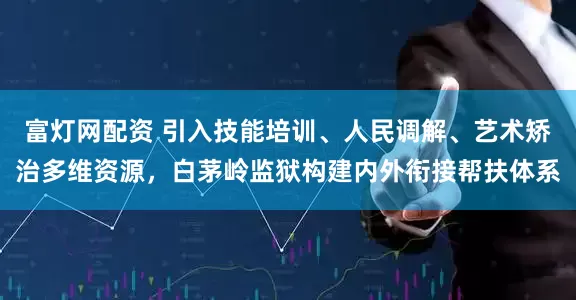 富灯网配资 引入技能培训、人民调解、艺术矫治多维资源，白茅岭监狱构建内外衔接帮扶体系