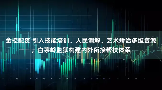 金控配资 引入技能培训、人民调解、艺术矫治多维资源，白茅岭监狱构建内外衔接帮扶体系