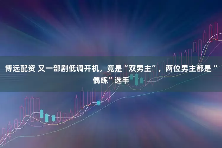 博远配资 又一部剧低调开机，竟是“双男主”，两位男主都是“偶练”选手