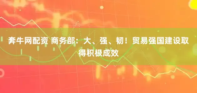 奔牛网配资 商务部：大、强、韧！贸易强国建设取得积极成效