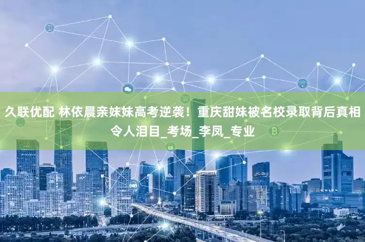 久联优配 林依晨亲妹妹高考逆袭！重庆甜妹被名校录取背后真相令人泪目_考场_李凤_专业