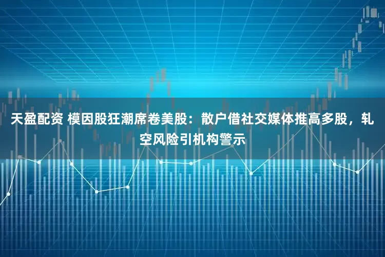 天盈配资 模因股狂潮席卷美股：散户借社交媒体推高多股，轧空风险引机构警示