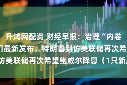 升鸿网配资 财经早报：治理“内卷式”竞争，两部门最新发布，特朗普到访美联储再次希望鲍威尔降息（1只新股）