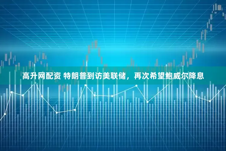 高升网配资 特朗普到访美联储，再次希望鲍威尔降息