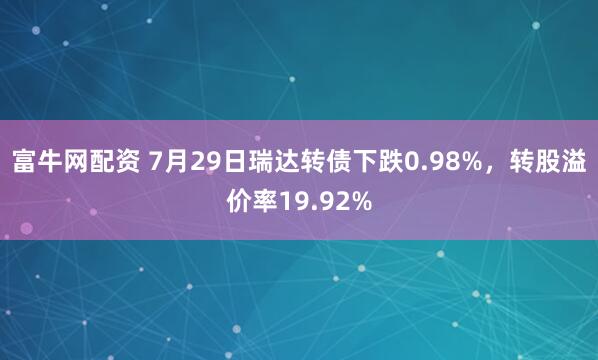 富牛网配资 7月29日瑞达转债下跌0.98%，转股溢价率19.92%