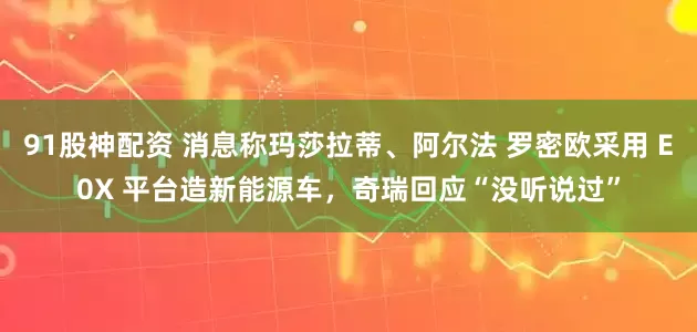 91股神配资 消息称玛莎拉蒂、阿尔法 罗密欧采用 E0X 平台造新能源车，奇瑞回应“没听说过”