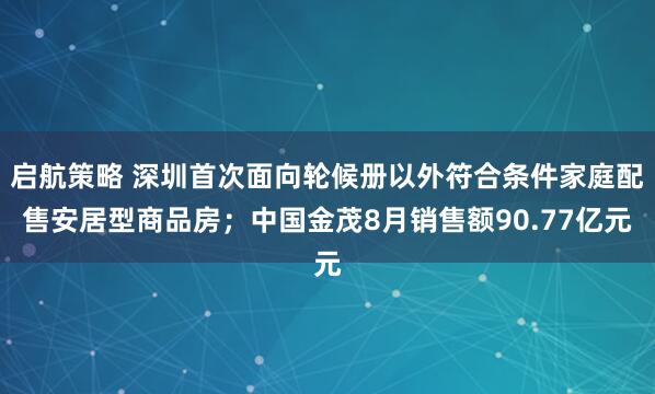 启航策略 深圳首次面向轮候册以外符合条件家庭配售安居型商品房；中国金茂8月销售额90.77亿元