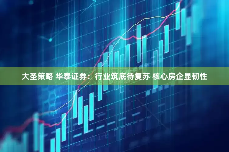 大圣策略 华泰证券：行业筑底待复苏 核心房企显韧性
