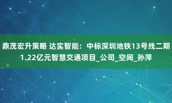 鼎茂宏升策略 达实智能：中标深圳地铁13号线二期1.22亿元智慧交通项目_公司_空间_孙萍