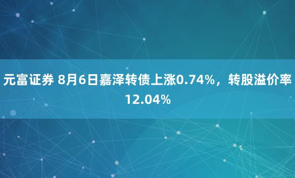元富证券 8月6日嘉泽转债上涨0.74%，转股溢价率12.04%
