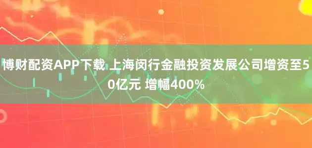 博财配资APP下载 上海闵行金融投资发展公司增资至50亿元 增幅400%