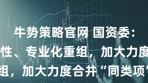牛势策略官网 国资委：要加强战略性、专业化重组，加大力度合并“同类项”