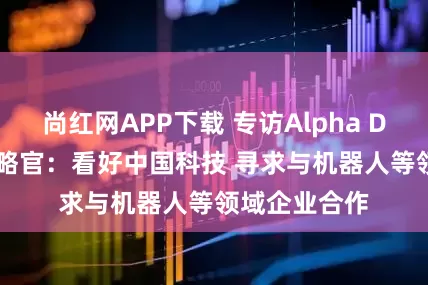 尚红网APP下载 专访Alpha Dhabi首席战略官：看好中国科技 寻求与机器人等领域企业合作