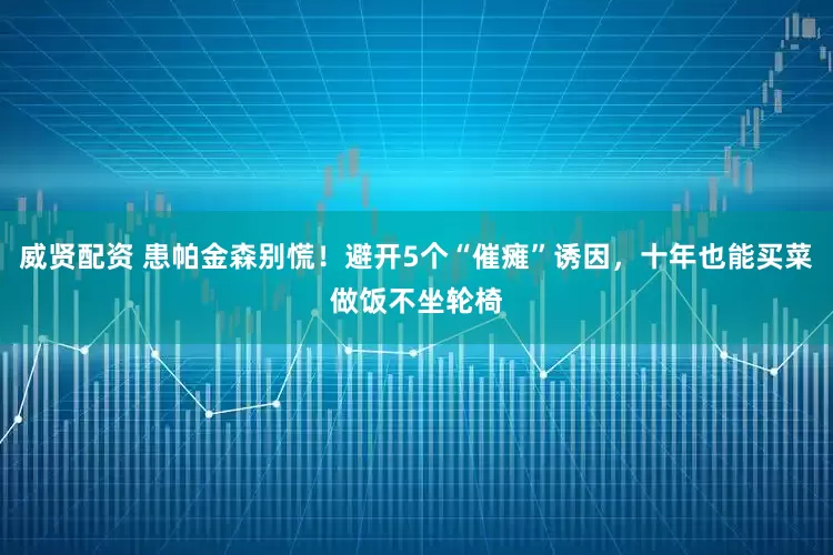 威贤配资 患帕金森别慌！避开5个“催瘫”诱因，十年也能买菜做饭不坐轮椅