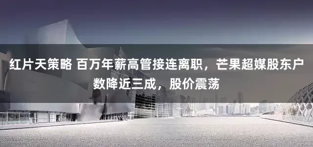 红片天策略 百万年薪高管接连离职,芒果超媒股东户数降近三成,股价震荡
