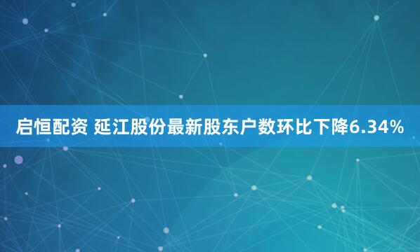 启恒配资 延江股份最新股东户数环比下降6.34%