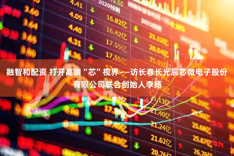 融智和配资 打开高端“芯”视界——访长春长光辰芯微电子股份有限公司联合创始人李扬